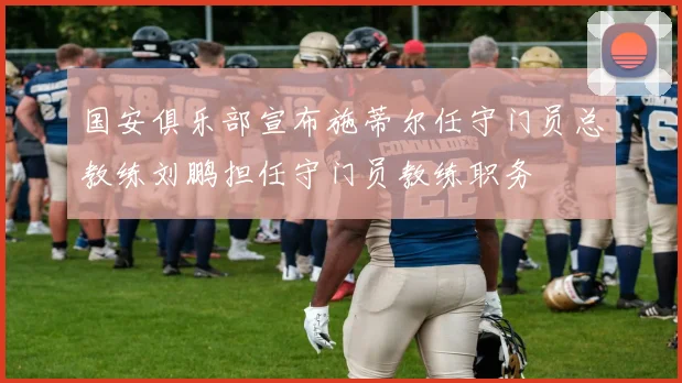 国安俱乐部宣布施蒂尔任守门员总教练刘鹏担任守门员教练职务
