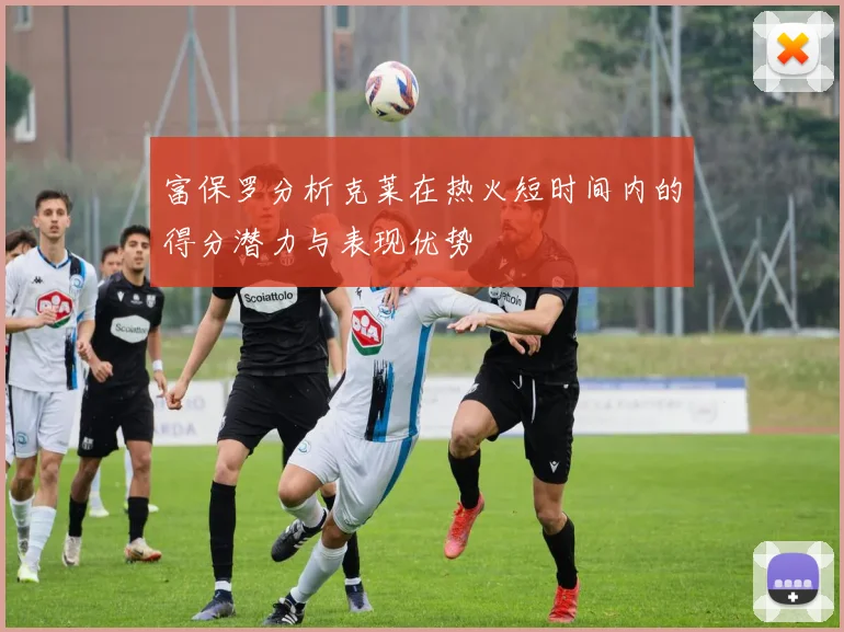 富保罗分析克莱在热火短时间内的得分潜力与表现优势