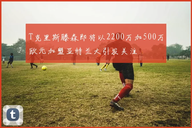 T克里斯滕森即将以2200万加500万欧元加盟亚特兰大引发关注