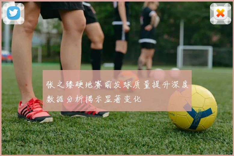 张之臻硬地赛前发球质量提升深度数据分析揭示显著变化
