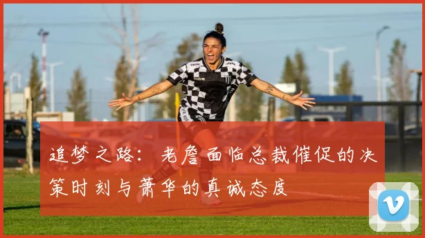 追梦之路：老詹面临总裁催促的决策时刻与萧华的真诚态度